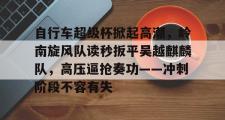 九游体育-包含自行车超级杯掀起高潮,岭南旋风队读秒扳平吴越麒麟队,高压逼抢奏功——冲刺阶段不容有失的词条